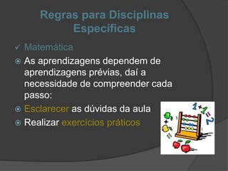 Regras para Disciplinas
Específicas
 Matemática
 As aprendizagens dependem de
aprendizagens prévias, daí a
necessidade de compreender cada
passo:
 Esclarecer as dúvidas da aula
 Realizar exercícios práticos
 