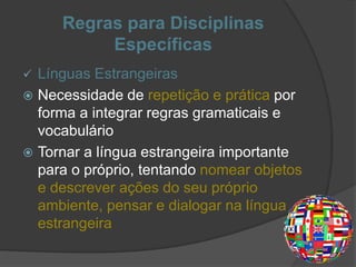 Regras para Disciplinas
Específicas
 Línguas Estrangeiras
 Necessidade de repetição e prática por
forma a integrar regras gramaticais e
vocabulário
 Tornar a língua estrangeira importante
para o próprio, tentando nomear objetos
e descrever ações do seu próprio
ambiente, pensar e dialogar na língua
estrangeira
 