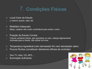 7. Condições Físicas
 Local Certo de Estudo
 o mesmo quarto, sala, etc
 Mobiliário Adequado
 Mesa, cadeira não muito confortável para evitar o sono
 Posição de Estudo Correta
 Coluna vertebral direita, pés apoiados no solo, cabeça ligeiramente
inclinada para a frente, não sobre os livros
 Temperatura Agradável (nem demasiado frio nem demasiado calor)
 Poucos Ruídos (constituem distratores difíceis de controlar)
 Sem TV, rádio, CD, MP3,…
 Iluminação Suficiente
 