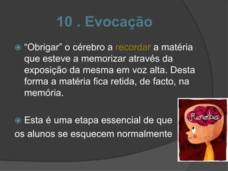 10 . Evocação
 “Obrigar” o cérebro a recordar a matéria
que esteve a memorizar através da
exposição da mesma em voz alta. Desta
forma a matéria fica retida, de facto, na
memória.
 Esta é uma etapa essencial de que
os alunos se esquecem normalmente
 