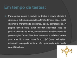Em tempo de testes:
 Para muitos alunos o período de testes e provas globais é
vivido com extrema ansiedade. A família tem um papel muito
importante transmitindo confiança, apoio, compreensão. A
própria família deve evitar mostrar ansiedade face ao
período delicado de testes, controlando as manifestações de
preocupação. O seu filho deve contrariar a máxima “deixar
para amanhã o que posso fazer hoje” (proscrastinação),
estudando atempadamente e não guardando esta tarefa
para última hora.
 