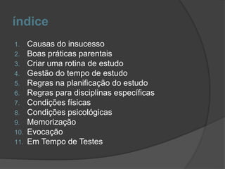 índice
1. Causas do insucesso
2. Boas práticas parentais
3. Criar uma rotina de estudo
4. Gestão do tempo de estudo
5. Regras na planificação do estudo
6. Regras para disciplinas específicas
7. Condições físicas
8. Condições psicológicas
9. Memorização
10. Evocação
11. Em Tempo de Testes
 