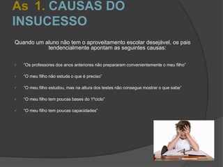 As 1. CAUSAS DO
INSUCESSO
Quando um aluno não tem o aproveitamento escolar desejável, os pais
tendencialmente apontam as seguintes causas:
 “Os professores dos anos anteriores não prepararam convenientemente o meu filho”
 “O meu filho não estuda o que é preciso”
 “O meu filho estudou, mas na altura dos testes não consegue mostrar o que sabe”
 “O meu filho tem poucas bases do 1ºciclo”
 “O meu filho tem poucas capacidades”
 