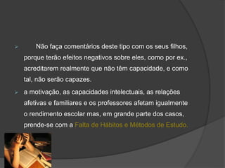  Não faça comentários deste tipo com os seus filhos,
porque terão efeitos negativos sobre eles, como por ex.,
acreditarem realmente que não têm capacidade, e como
tal, não serão capazes.
 a motivação, as capacidades intelectuais, as relações
afetivas e familiares e os professores afetam igualmente
o rendimento escolar mas, em grande parte dos casos,
prende-se com a Falta de Hábitos e Métodos de Estudo.
 