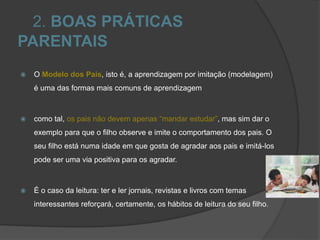 2. BOAS PRÁTICAS
PARENTAIS
 O Modelo dos Pais, isto é, a aprendizagem por imitação (modelagem)
é uma das formas mais comuns de aprendizagem
 como tal, os pais não devem apenas “mandar estudar”, mas sim dar o
exemplo para que o filho observe e imite o comportamento dos pais. O
seu filho está numa idade em que gosta de agradar aos pais e imitá-los
pode ser uma via positiva para os agradar.
 É o caso da leitura: ter e ler jornais, revistas e livros com temas
interessantes reforçará, certamente, os hábitos de leitura do seu filho.
 