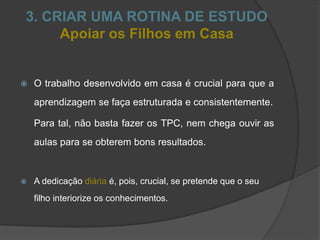 3. CRIAR UMA ROTINA DE ESTUDO
Apoiar os Filhos em Casa
 O trabalho desenvolvido em casa é crucial para que a
aprendizagem se faça estruturada e consistentemente.
Para tal, não basta fazer os TPC, nem chega ouvir as
aulas para se obterem bons resultados.
 A dedicação diária é, pois, crucial, se pretende que o seu
filho interiorize os conhecimentos.
 