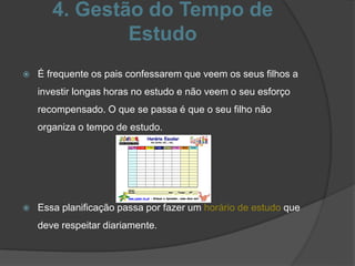 4. Gestão do Tempo de
Estudo
 É frequente os pais confessarem que veem os seus filhos a
investir longas horas no estudo e não veem o seu esforço
recompensado. O que se passa é que o seu filho não
organiza o tempo de estudo.
 Essa planificação passa por fazer um horário de estudo que
deve respeitar diariamente.
 