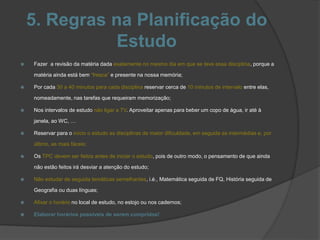 5. Regras na Planificação do
Estudo
 Fazer a revisão da matéria dada exatamente no mesmo dia em que se teve essa disciplina, porque a
matéria ainda está bem “fresca” e presente na nossa memória;
 Por cada 30 a 40 minutos para cada disciplina reservar cerca de 10 minutos de intervalo entre elas,
nomeadamente, nas tarefas que requeiram memorização;
 Nos intervalos de estudo não ligar a TV. Aproveitar apenas para beber um copo de água, ir até à
janela, ao WC, …
 Reservar para o início o estudo as disciplinas de maior dificuldade, em seguida as intermédias e, por
último, as mais fáceis;
 Os TPC devem ser feitos antes de iniciar o estudo, pois de outro modo, o pensamento de que ainda
não estão feitos irá desviar a atenção do estudo;
 Não estudar de seguida temáticas semelhantes, i.é., Matemática seguida de FQ, História seguida de
Geografia ou duas línguas;
 Afixar o horário no local de estudo, no estojo ou nos cadernos;
 Elaborar horários possíveis de serem cumpridos!
 