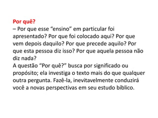 Por quê?
– Por que esse “ensino” em particular foi
apresentado? Por que foi colocado aqui? Por que
vem depois daquilo? Por que precede aquilo? Por
que esta pessoa diz isso? Por que aquela pessoa não
diz nada?
A questão “Por quê?” busca por significado ou
propósito; ela investiga o texto mais do que qualquer
outra pergunta. Fazê-la, inevitavelmente conduzirá
você a novas perspectivas em seu estudo bíblico.
 