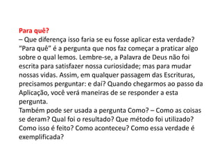 Para quê?
– Que diferença isso faria se eu fosse aplicar esta verdade?
“Para quê” é a pergunta que nos faz começar a praticar algo
sobre o qual lemos. Lembre-se, a Palavra de Deus não foi
escrita para satisfazer nossa curiosidade; mas para mudar
nossas vidas. Assim, em qualquer passagem das Escrituras,
precisamos perguntar: e daí? Quando chegarmos ao passo da
Aplicação, você verá maneiras de se responder a esta
pergunta.
Também pode ser usada a pergunta Como? – Como as coisas
se deram? Qual foi o resultado? Que método foi utilizado?
Como isso é feito? Como aconteceu? Como essa verdade é
exemplificada?
 