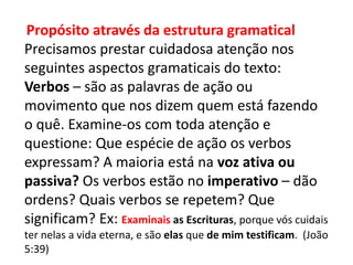 Propósito através da estrutura gramatical
Precisamos prestar cuidadosa atenção nos
seguintes aspectos gramaticais do texto:
Verbos – são as palavras de ação ou
movimento que nos dizem quem está fazendo
o quê. Examine-os com toda atenção e
questione: Que espécie de ação os verbos
expressam? A maioria está na voz ativa ou
passiva? Os verbos estão no imperativo – dão
ordens? Quais verbos se repetem? Que
significam? Ex: Examinais as Escrituras, porque vós cuidais
ter nelas a vida eterna, e são elas que de mim testificam. (João
5:39)
 
