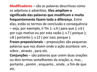 Modificadores – são as palavras descritivas como
os adjetivos e advérbios. Eles ampliam o
significado das palavras que modificam e muito
frequentemente fazem toda a diferença. Entre
elas, estão os termos de conclusão e consequência
– veja, por exemplo, II Tm 1: v.4 ( para que ); v.6 (
por cujo motivo ou por esta razão ); v.7 ( porque );
v.8 ( portanto ); v.12 ( por isso; porque ).
Frases preposicionais – preposições são pequenas
palavras que nos dizem onde a ação acontece: em ,
sobre , através , para etc.
Conjunções – são palavras que unem duas orações
ou dois termos semelhantes da oração: e, mas ,
portanto , porém , enquanto , ainda , a fim de que
etc.
 