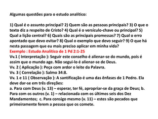 Algumas questões para o estudo analítico:
1) Qual é o assunto principal? 2) Quem são as pessoas principais? 3) O que o
texto diz a respeito de Cristo? 4) Qual é o versículo-chave ou principal? 5)
Qual a lição central? 6) Quais são as principais promessas? 7) Qual o erro
apontado que devo evitar? 8) Qual o exemplo que devo seguir? 9) O que há
nesta passagem que eu mais preciso aplicar em minha vida?
Exemplo : Estudo Analítico de 1 Pd 2:1-25
Vv.1 ( Interpretação ): Seguir este conselho é alienar-se do mundo, pois é
assim que o mundo age. Não segui-lo é alienar-se de Deus.
Vv. 2 ( Aplicação ): Peça com ardor o leite da Palavra.
Vv. 3 ( Correlação ): Salmo 34:8.
Vv. 1 e 11 ( Observação ): A santificação é uma das ênfases de 1 Pedro. Ela
deve dar-se em três direções:
a. Para com Deus (v. 13) – esperar, ter fé, apropriar-se da graça de Deus; b.
Para com os outros (v. 1) – relacionada com os últimos seis dos Dez
Mandamentos; c. Para consigo mesmo (v. 11) – estes são pecados que
primeiramente ferem a pessoa que os comete.
 