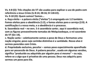 Vv. 4-8 (O): Três citações do VT são usadas para explicar o uso de pedra com
referência a Jesus Cristo (Is 8:14; 28:16; Sl 118:22).
Vv. 9-10 (O): Quem somos? Somos...
a. Raça eleita – a palavra eleita (“eleitos”) é empregada em 1:2 também.
Fomos eleitos para a obediência (1:2), e fomos eleitos para o serviço (2:9). A
santificação é a nossa meta, e a obediência é o processo.
b. Sacerdócio real – no vers. 5 é sacerdócio santo ; aqui é sacerdócio real,
com as figuras provavelmente tomadas de Melquisedeque, o rei-sacerdote
do VT (Gn 14).
c. Nação santa – coletivamente somos o povo de Deus e formamos uma
nação singular, povo cujo carimbo distintivo é a santidade. Nosso alvo é
sermos parecidos com Cristo.
d. Propriedade exclusiva, peculiar – somos povo especialmente aparelhado
para ser possessão de Deus. A palavra peculiar , usada em algumas versões,
significa “produzido ou adquirido por alguém para si mesmo” – ou seja,
refere-se a algo que é privativo de uma pessoa. Deus nos adquiriu para
sermos um povo para Ele.
 