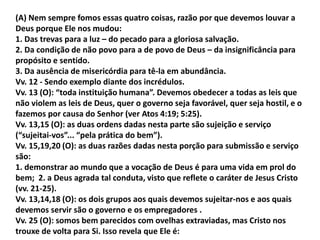 (A) Nem sempre fomos essas quatro coisas, razão por que devemos louvar a
Deus porque Ele nos mudou:
1. Das trevas para a luz – do pecado para a gloriosa salvação.
2. Da condição de não povo para a de povo de Deus – da insignificância para
propósito e sentido.
3. Da ausência de misericórdia para tê-la em abundância.
Vv. 12 - Sendo exemplo diante dos incrédulos.
Vv. 13 (O): “toda instituição humana”. Devemos obedecer a todas as leis que
não violem as leis de Deus, quer o governo seja favorável, quer seja hostil, e o
fazemos por causa do Senhor (ver Atos 4:19; 5:25).
Vv. 13,15 (O): as duas ordens dadas nesta parte são sujeição e serviço
(“sujeitai-vos”... “pela prática do bem”).
Vv. 15,19,20 (O): as duas razões dadas nesta porção para submissão e serviço
são:
1. demonstrar ao mundo que a vocação de Deus é para uma vida em prol do
bem; 2. a Deus agrada tal conduta, visto que reflete o caráter de Jesus Cristo
(vv. 21-25).
Vv. 13,14,18 (O): os dois grupos aos quais devemos sujeitar-nos e aos quais
devemos servir são o governo e os empregadores .
Vv. 25 (O): somos bem parecidos com ovelhas extraviadas, mas Cristo nos
trouxe de volta para Si. Isso revela que Ele é:
 
