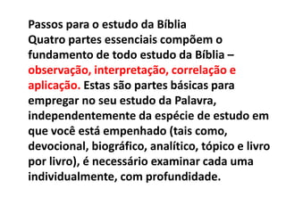 Passos para o estudo da Bíblia
Quatro partes essenciais compõem o
fundamento de todo estudo da Bíblia –
observação, interpretação, correlação e
aplicação. Estas são partes básicas para
empregar no seu estudo da Palavra,
independentemente da espécie de estudo em
que você está empenhado (tais como,
devocional, biográfico, analítico, tópico e livro
por livro), é necessário examinar cada uma
individualmente, com profundidade.
 