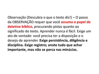 Observação (Descubra o que o texto diz!) – O passo
da OBSERVAÇÃO requer que você assuma o papel de
detetive bíblico, procurando pistas quanto ao
significado do texto. Aprender nunca é fácil. Exige um
ato de vontade: você precisa ter a disposição e o
desejo de aprender. Exige persistência, diligência e
disciplina. Exige registro; anote tudo que achar
importante, mas não se perca nas minúcias.
 