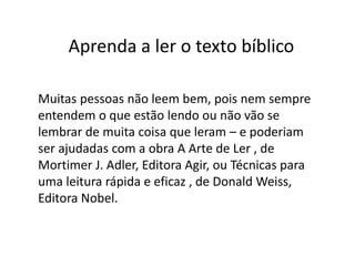 Muitas pessoas não leem bem, pois nem sempre
entendem o que estão lendo ou não vão se
lembrar de muita coisa que leram – e poderiam
ser ajudadas com a obra A Arte de Ler , de
Mortimer J. Adler, Editora Agir, ou Técnicas para
uma leitura rápida e eficaz , de Donald Weiss,
Editora Nobel.
Aprenda a ler o texto bíblico
 