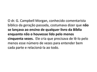 O dr. G. Campbell Morgan, conhecido comentarista
bíblico da geração passada, costumava dizer que não
se lançava ao ensino de qualquer livro da Bíblia
enquanto não o houvesse lido pelo menos
cinquenta vezes. Ele cria que precisava de lê-lo pelo
menos esse número de vezes para entender bem
cada parte e relacioná-la ao todo.
 