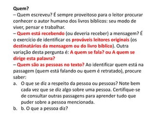Quem?
– Quem escreveu? É sempre proveitoso para o leitor procurar
conhecer o autor humano dos livros bíblicos: seu modo de
viver, pensar e trabalhar.
– Quem está recebendo (ou deveria receber) a mensagem? É
o exercício de identificar os prováveis leitores originais (os
destinatários da mensagem ou do livro bíblico). Outra
variação desta pergunta é: A quem se fala? ou A quem se
dirige esta palavra?
– Quem são as pessoas no texto? Ao identificar quem está na
passagem (quem está falando ou quem é retratado), procure
saber:
a. O que se diz a respeito da pessoa ou pessoas? Note bem
cada vez que se diz algo sobre uma pessoa. Certifique-se
de consultar outras passagens para aprender tudo que
puder sobre a pessoa mencionada.
b. b. O que a pessoa diz?
 