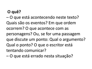 O quê?
– O que está acontecendo neste texto?
Quais são os eventos? Em que ordem
ocorrem? O que acontece com as
personagens? Ou, se for uma passagem
que discute um ponto: Qual o argumento?
Qual o ponto? O que o escritor está
tentando comunicar?
– O que está errado nesta situação?
 