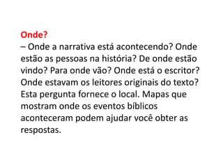 Onde?
– Onde a narrativa está acontecendo? Onde
estão as pessoas na história? De onde estão
vindo? Para onde vão? Onde está o escritor?
Onde estavam os leitores originais do texto?
Esta pergunta fornece o local. Mapas que
mostram onde os eventos bíblicos
aconteceram podem ajudar você obter as
respostas.
 
