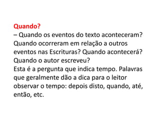 Quando?
– Quando os eventos do texto aconteceram?
Quando ocorreram em relação a outros
eventos nas Escrituras? Quando acontecerá?
Quando o autor escreveu?
Esta é a pergunta que indica tempo. Palavras
que geralmente dão a dica para o leitor
observar o tempo: depois disto, quando, até,
então, etc.
 