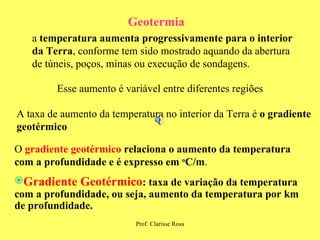 Geotermia a  temperatura aumenta progressivamente para o interior da Terra , conforme tem sido mostrado aquando da abertura de túneis, poços, minas ou execução de sondagens. Esse aumento é variável entre diferentes regiões A taxa de aumento da temperatura no interior da Terra é  o gradiente geotérmico O  gradiente geotérmico   relaciona o aumento da temperatura com a profundidade e é expresso em  o C/m . Gradiente Geotérmico : taxa de variação da temperatura com a profundidade, ou seja, aumento da temperatura por km de profundidade. 