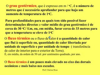 O  grau geotérmico , que é expresso em m /  o C,  é o número de metros que é necessário aprofundar para que haja um aumento de temperatura de 1 o C. Para profundidades para as   quais tem sido possivel fazer determinações directas  o  valor médio do grau geotérmico é de cerca de 30  o C/  K m, ou, em média, furar cerca   de   33 metros para que a temperatura se eleve de 1 o C O  fluxo térmico  ou o fluxo de calor  é a quantidade de calor que   flui à superfície ou, quantidade de calor libertada por unidade de superfície e por unidade de tempo  ( transferência de calor do interior para o exterior da Terra).  É, em média, da ordem de 50 cal. por centímetro quadrado, por ano. O  fluxo térmico   é um pouco mais elevado no eixo das dorsais oceânicas  e  mais baixo nos escudos . 