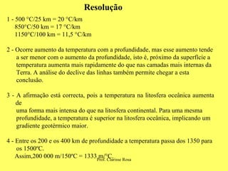 1 - 500 °C/25 km = 20 °C/km 850°C/50 km = 17 °C/km  1150°C/100 km = 11,5 °C/km  2 - Ocorre aumento da temperatura com a profundidade, mas esse aumento tende a ser menor com o aumento da profundidade, isto é, próximo da superfície a temperatura aumenta mais rapidamente do que nas camadas mais internas da Terra. A análise do declive das linhas também permite chegar a esta conclusão. 3 - A afirmação está correcta, pois a temperatura na litosfera oceânica aumenta de uma forma mais intensa do que na litosfera continental. Para uma mesma profundidade, a temperatura é superior na litosfera oceânica, implicando um gradiente geotérmico maior.  4 - Entre os 200 e os 400 km de profundidade a temperatura passa dos 1350 para os 1500ºC.  Assim,200 000 m/150ºC = 1333 m/°C.  Resolução 