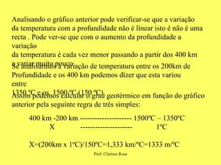 Analisando o gráfico anterior pode verificar-se que a variação da temperatura com a profundidade não é linear isto é não é uma recta . Pode ver-se que com o aumento da profundidade a variação da temperatura é cada vez menor passando a partir dos 400 km  a variar muito pouco. Se analisarmos a variação de temperatura entre os 200km de Profundidade e os 400 km podemos dizer que esta variou entre 1350 ºC e os  1500 ºC (150 ºC). Assim podemos calcular o grau geotérmico em função do gráfico anterior pela seguinte regra de três simples: 400 km -200 km --------------------- 1500ºC – 1350ºC X  ---------------------  1ºC X=(200km x 1ºC)/150ºC=1,333 km/ºC=1333 m/ºC 