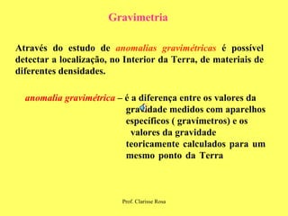 Gravimetria Através do estudo de  anomalias gravimétricas  é possível detectar a localização, no Interior da Terra, de materiais de diferentes densidades. anomalia gravimétrica   – é a diferença entre os valores da  gravidade medidos   com aparelhos  específicos ( gravímetros) e os  valores da gravidade  teoricamente calculados para um  mesmo ponto da Terra   