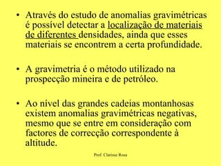 Através do estudo de anomalias gravimétricas é possível detectar a  localização de materiais de diferentes  densidades, ainda que esses materiais se encontrem a certa profundidade. A gravimetria é o método utilizado na prospecção mineira e de petróleo. Ao nível das grandes cadeias montanhosas existem anomalias gravimétricas negativas, mesmo que se entre em consideração com factores de correcção correspondente à altitude. 