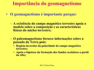 Importância do geomagnetismo O geomagnetismo é importante porque: A existência do campo magnético terrestre apoia o modelo sobre a composição e as características físicas do núcleo terrestre; O paleomagnetismo fornece informações sobre o passado da Terra pois: Regista inversões da polaridade do campo magnético terrestre; Apoia a hipótese da formação dos fundos oceânicos a partir do rifte; 