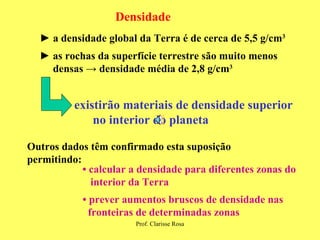 Densidade ►  a densidade global da Terra é de cerca de 5,5 g/cm 3 ►  as rochas da superfície terrestre são muito menos  densas  -> densidade média de 2,8 g /cm 3 existirão materiais de densidade superior no interior do planeta Outros dados têm confirmado esta suposição permitindo: •  calcular a densidade para diferentes zonas do interior da Terra •  prever aumentos bruscos de densidade nas  fronteiras de determinadas zonas 