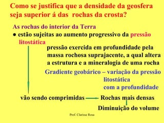 Como se justifica que a densidade da geosfera seja superior á das  rochas da crosta?  As rochas do interior da Terra ●  estão sujeitas ao aumento progressivo da  pressão  litostática pressão exercida em profundidade pela  massa rochosa suprajacente, a qual altera  a estrutura e a mineralogia de uma rocha vão sendo comprimidas Rochas mais densas Diminuição do volume Gradiente geobárico – variação da pressão litostática com a profundidade 