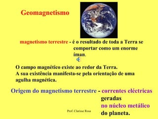 Geomagnetismo magnetismo terrestre  - é o resultado de toda a Terra se  comportar como um enorme  íman . O campo magnético existe ao redor da Terra.  A sua existência manifesta-se pela orientação de uma agulha magnética.  Origem do magnetismo terrestre  -  correntes eléctricas geradas no núcleo metálico   do planeta.   