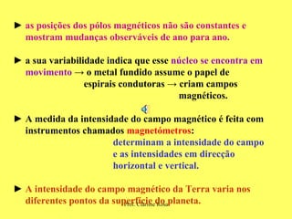 ►  as posições dos pólos magnéticos não são constantes e  mostram mudanças observáveis de ano para ano. ►   a sua variabilidade indica que esse  núcleo se encontra em  movimento   ->  o metal fundido assume o papel de  espirais condutoras  ->  criam campos  magnéticos.  ►   A medida da intensidade do campo magnético é feita com  instrumentos chamados  magnetómetros : determinam a intensidade do campo  e as intensidades em direcção  horizontal e vertical.  ►   A intensidade do campo magnético da Terra varia nos  diferentes pontos da superfície do planeta. 