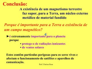 ► é  extremamente  importante para o planeta porque  •  protege-o de radiações ionizantes  •   de ventos solares Estes contêm partículas perigosas para os seres vivos e afectam o funcionamento de satélites e aparelhos de comunicação.   Conclusão: A existência de um magnetismo terrestre  faz supor, para a Terra, um núcleo externo metálico de material fundido   Porque é importante para a Terra a existência de um campo magnético? 