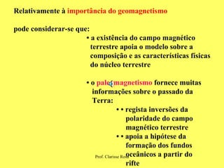 Relativamente à  importância do geomagnetismo pode considerar-se que: •  a existência do campo magnético  terrestre apoia o modelo sobre a  composição e as características físicas do núcleo terrestre  •  o  paleomagnetismo  fornece muitas informações sobre o passado da  Terra: • •  regista inversões da  polaridade do campo  magnético terrestre • •   apoia a hipótese da  formação dos fundos  oceânicos a partir do  rifte 