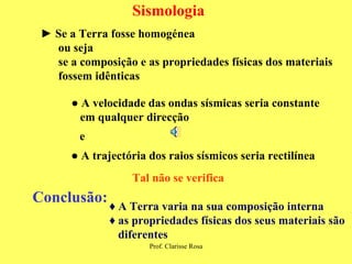 Sismologia ►  Se a Terra fosse homogénea ou seja se a composição e as propriedades físicas dos materiais  fossem idênticas ●  A velocidade das ondas sísmicas seria constante em qualquer direcção e ●  A trajectória dos raios sísmicos seria rectilínea Tal não se verifica Conclusão: ♦   A Terra varia na sua composição interna ♦  as propriedades físicas dos seus materiais são diferentes  