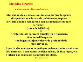 Métodos directos    sondagens ultraprofundas   estes dados são escassos e as camadas perfuradas pouco ultrapassaram a dezena de quilómetros, o que é irrisório quando comparado com as dimensões do raio terrestre (cerca de 6400 km).  Obstáculos de natureza tecnológica e financeira têm impedido que as sondagens atinjam valores de profundidade mais elevados.  A partir das sondagens os geólogos podem estudar a natureza dos materiais, o seu estado de deformação, de fissuração, etc., e inferir das condições do interior do globo. 