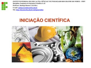 INICIAÇÃO CIENTÍFICA
INSTITUTO FEDERALDE EDUCAÇÃO, CIÊNCIAE TECNOLOGIADO RIO GRANDE DO NORTE – IFRN
Disciplina: Seminário de Iniciação Científica I e II
Professor: Rodrigo RonnerT. da Silva
E-mail: rodrigo.tertulino@ifrn.edu.br
Site: http://docente.ifrn.edu.br/rodrigotertulino
 