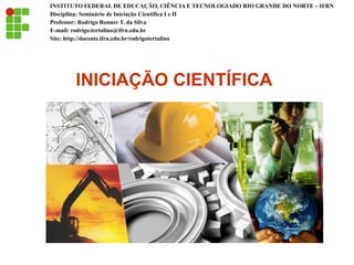 INICIAÇÃO CIENTÍFICA
INSTITUTO FEDERAL DE EDUCAÇÃO, CIÊNCIA E TECNOLOGIADO RIO GRANDE DO NORTE – IFRN
Disciplina: Seminário de Iniciação Científica I e II
Professor: Rodrigo Ronner T. da Silva
E-mail: rodrigo.tertulino@ifrn.edu.br
Site: http://docente.ifrn.edu.br/rodrigotertulino
 