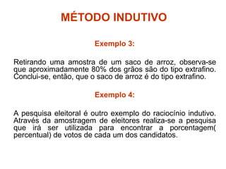 MÉTODO INDUTIVO
Exemplo 3:
Retirando uma amostra de um saco de arroz, observa-se
que aproximadamente 80% dos grãos são do tipo extrafino.
Conclui-se, então, que o saco de arroz é do tipo extrafino.
Exemplo 4:
A pesquisa eleitoral é outro exemplo do raciocínio indutivo.
Através da amostragem de eleitores realiza-se a pesquisa
que irá ser utilizada para encontrar a porcentagem(
percentual) de votos de cada um dos candidatos.
 
