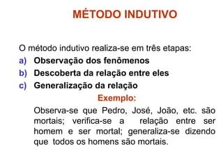 MÉTODO INDUTIVO
O método indutivo realiza-se em três etapas:
a) Observação dos fenômenos
b) Descoberta da relação entre eles
c) Generalização da relação
Exemplo:
Observa-se que Pedro, José, João, etc. são
mortais; verifica-se a relação entre ser
homem e ser mortal; generaliza-se dizendo
que todos os homens são mortais.
 