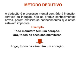 MÉTODO DEDUTIVO
A dedução é o processo mental contrário à indução.
Através da indução, não se produz conhecimentos
novos, porém explicita-se conhecimentos que antes
estavam implícitos.
Exemplo
Todo mamífero tem um coração.
Ora, todos os cães são mamíferos.
Logo, todos os cães têm um coração.
 