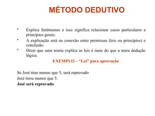 MÉTODO DEDUTIVO
• Explica fenômenos e isso significa relacionar casos particulares a
princípios gerais.
• A explicação está na conexão entre premissas (leis ou princípios) e
conclusão.
• Dizer que uma teoria explica as leis é mais do que a mera dedução
lógica.
EXEMPLO – “Lei” para aprovação
Se José tirar menos que 5, será reprovado
José tirou menos que 5.
José será reprovado
 