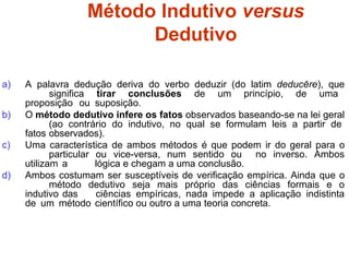 Método Indutivo versus
Dedutivo
a) A palavra dedução deriva do verbo deduzir (do latim deducĕre), que
significa tirar conclusões de um princípio, de uma
proposição ou suposição.
b) O método dedutivo infere os fatos observados baseando-se na lei geral
(ao contrário do indutivo, no qual se formulam leis a partir de
fatos observados).
c) Uma característica de ambos métodos é que podem ir do geral para o
particular ou vice-versa, num sentido ou no inverso. Ambos
utilizam a lógica e chegam a uma conclusão.
d) Ambos costumam ser susceptíveis de verificação empírica. Ainda que o
método dedutivo seja mais próprio das ciências formais e o
indutivo das ciências empíricas, nada impede a aplicação indistinta
de um método científico ou outro a uma teoria concreta.
 