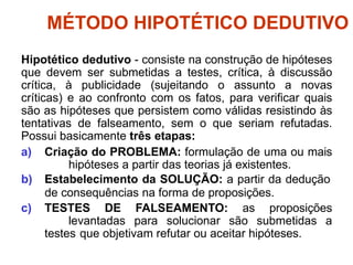 MÉTODO HIPOTÉTICO DEDUTIVO
Hipotético dedutivo - consiste na construção de hipóteses
que devem ser submetidas a testes, crítica, à discussão
crítica, à publicidade (sujeitando o assunto a novas
críticas) e ao confronto com os fatos, para verificar quais
são as hipóteses que persistem como válidas resistindo às
tentativas de falseamento, sem o que seriam refutadas.
Possui basicamente três etapas:
a) Criação do PROBLEMA: formulação de uma ou mais
hipóteses a partir das teorias já existentes.
b) Estabelecimento da SOLUÇÃO: a partir da dedução
de consequências na forma de proposições.
c) TESTES DE FALSEAMENTO: as proposições
levantadas para solucionar são submetidas a
testes que objetivam refutar ou aceitar hipóteses.
 